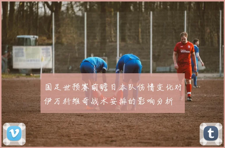 国足世预赛前瞻日本队伤情变化对伊万科维奇战术安排的影响分析