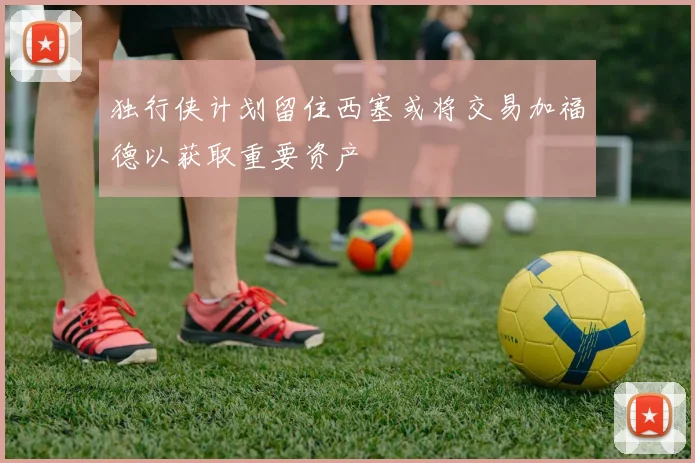 独行侠计划留住西塞或将交易加福德以获取重要资产