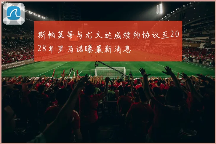斯帕莱蒂与尤文达成续约协议至2028年罗马诺曝最新消息