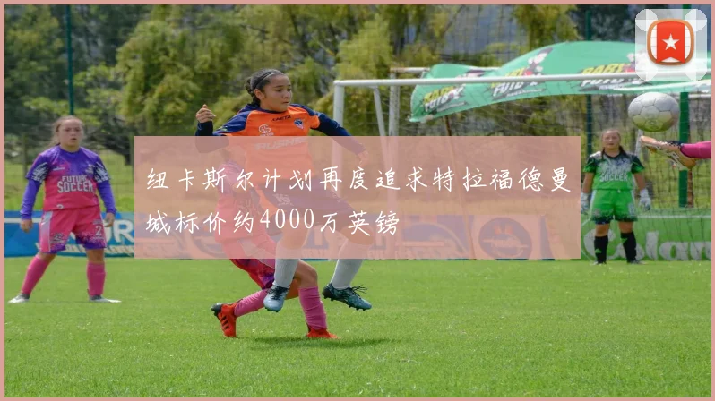 纽卡斯尔计划再度追求特拉福德曼城标价约4000万英镑