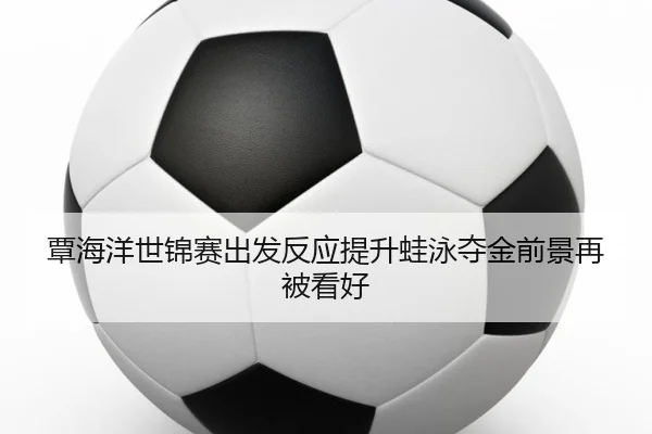 覃海洋世锦赛出发反应提升蛙泳夺金前景再被看好